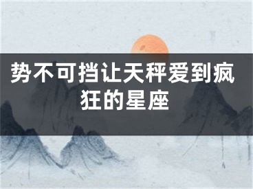 势不可挡让天秤爱到疯狂的星座