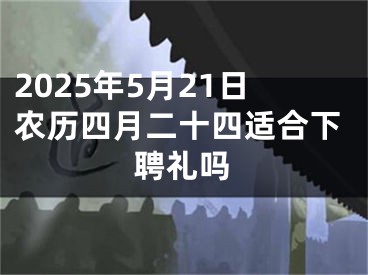 2025年5月21日农历四月二十四适合下聘礼吗