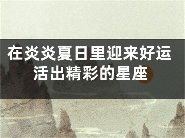 在炎炎夏日里迎来好运活出精彩的星座