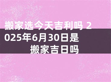 搬家选今天吉利吗 2025年6月30日是搬家吉日吗