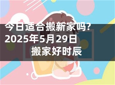 今日适合搬新家吗? 2025年5月29日搬家好时辰