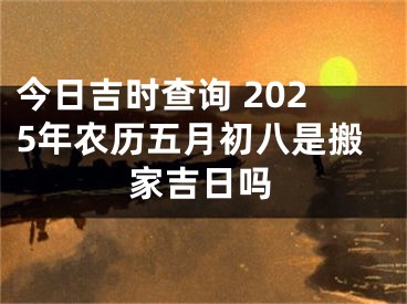 今日吉时查询 2025年农历五月初八是搬家吉日吗