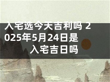 入宅选今天吉利吗 2025年5月24日是入宅吉日吗