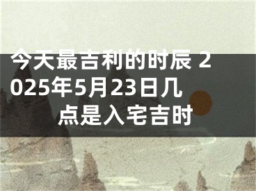 今天最吉利的时辰 2025年5月23日几点是入宅吉时