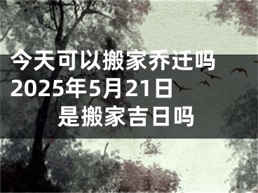 今天可以搬家乔迁吗 2025年5月21日是搬家吉日吗