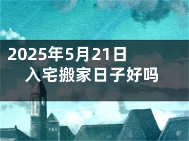 2025年5月21日入宅搬家日子好吗