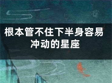 根本管不住下半身容易冲动的星座