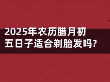2025年农历腊月初五日子适合剃胎发吗?