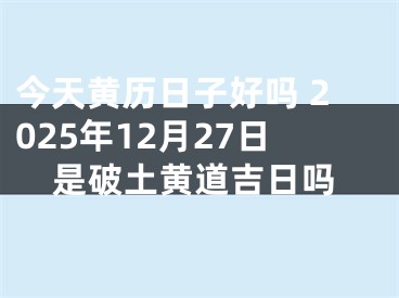 今天黄历日子好吗 2025年12月27日是破土黄道吉日吗