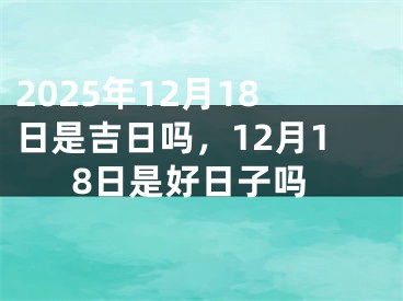 2025年12月18日是吉日吗，12月18日是好日子吗