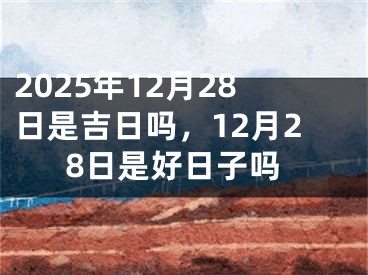2025年12月28日是吉日吗，12月28日是好日子吗