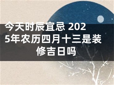 今天时辰宜忌 2025年农历四月十三是装修吉日吗