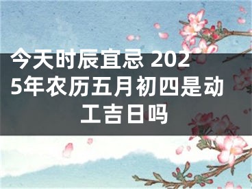 今天时辰宜忌 2025年农历五月初四是动工吉日吗