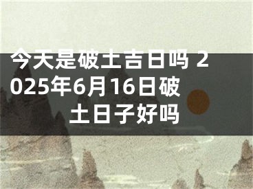 今天是破土吉日吗 2025年6月16日破土日子好吗