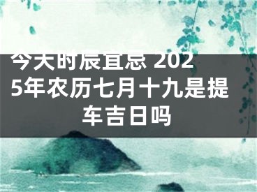 今天时辰宜忌 2025年农历七月十九是提车吉日吗