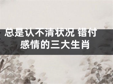 总是认不清状况 错付感情的三大生肖