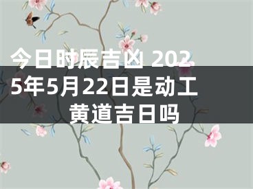 今日时辰吉凶 2025年5月22日是动工黄道吉日吗