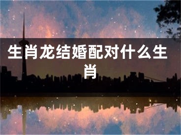 生肖龙结婚配对什么生肖