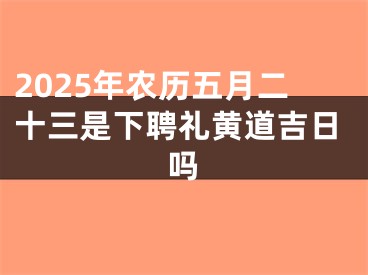 2025年农历五月二十三是下聘礼黄道吉日吗