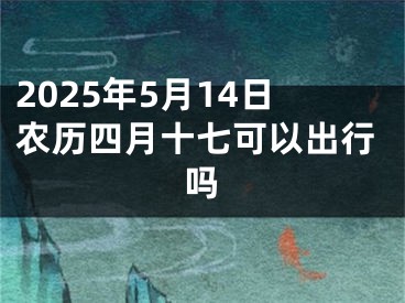 2025年5月14日农历四月十七可以出行吗