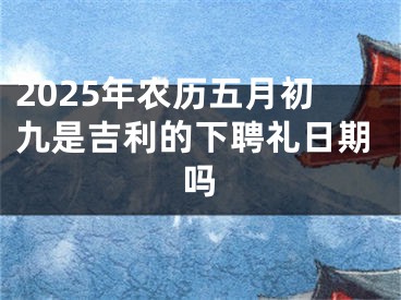 2025年农历五月初九是吉利的下聘礼日期吗