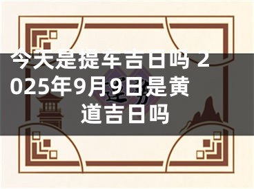 今天是提车吉日吗 2025年9月9日是黄道吉日吗