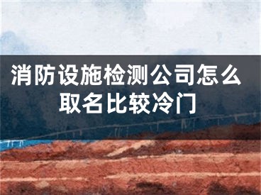 消防设施检测公司怎么取名比较冷门