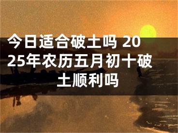 今日适合破土吗 2025年农历五月初十破土顺利吗