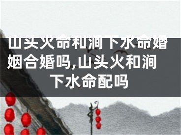 山头火命和涧下水命婚姻合婚吗,山头火和涧下水命配吗