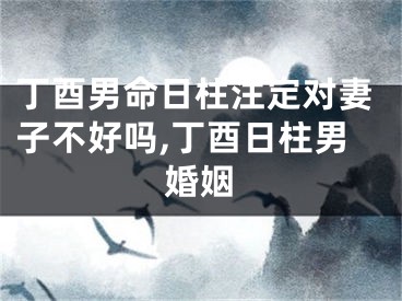 丁酉男命日柱注定对妻子不好吗,丁酉日柱男婚姻