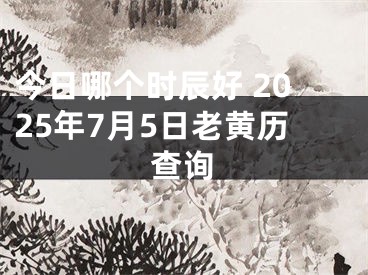 今日哪个时辰好 2025年7月5日老黄历查询