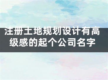 注册土地规划设计有高级感的起个公司名字