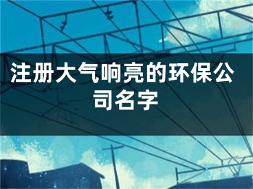 注册大气响亮的环保公司名字