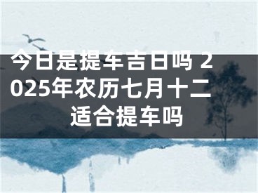 今日是提车吉日吗 2025年农历七月十二适合提车吗