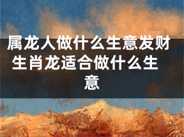 属龙人做什么生意发财 生肖龙适合做什么生意