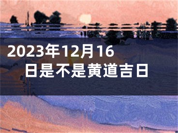 2023年12月16日是不是黄道吉日