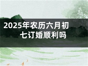 2025年农历六月初七订婚顺利吗