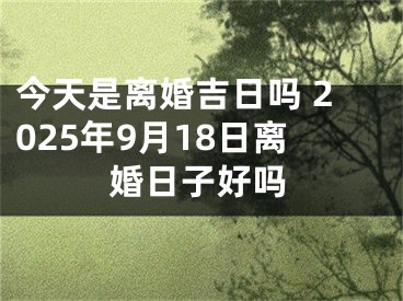 今天是离婚吉日吗 2025年9月18日离婚日子好吗