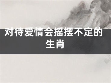 对待爱情会摇摆不定的生肖