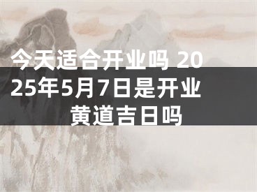 今天适合开业吗 2025年5月7日是开业黄道吉日吗