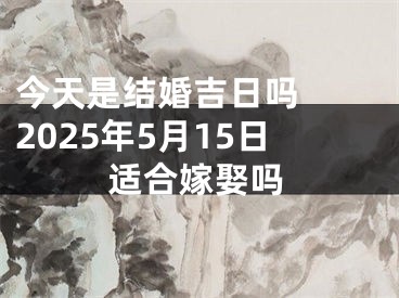 今天是结婚吉日吗  2025年5月15日适合嫁娶吗