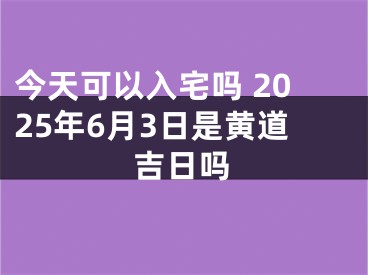今天可以入宅吗 2025年6月3日是黄道吉日吗