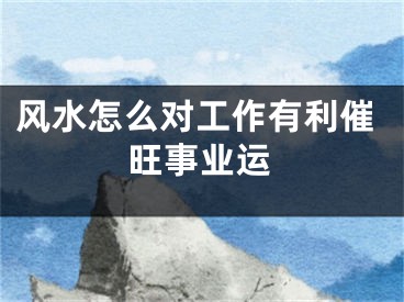 风水怎么对工作有利催旺事业运