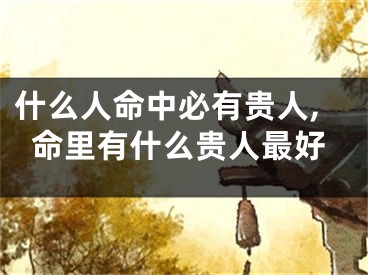 什么人命中必有贵人,命里有什么贵人最好