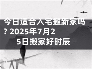 今日适合入宅搬新家吗? 2025年7月25日搬家好时辰