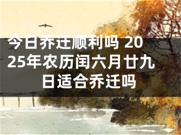 今日乔迁顺利吗 2025年农历闰六月廿九日适合乔迁吗