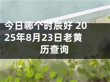 今日哪个时辰好 2025年8月23日老黄历查询