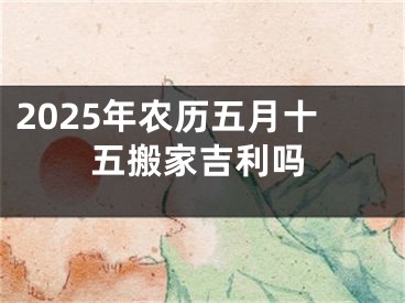 2025年农历五月十五搬家吉利吗