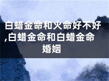 白蜡金命和火命好不好,白蜡金命和白蜡金命 婚姻
