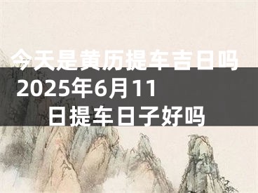 今天是黄历提车吉日吗 2025年6月11日提车日子好吗
